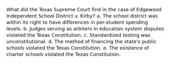 What did the Texas Supreme Court find in the case of Edgewood Independent School District v. Kirby? a. The school district was within its right to have differences in per-student spending levels. b. Judges serving as arbiters in education system disputes violated the Texas Constitution. c. Standardized testing was unconstitutional. d. The method of financing the state's public schools violated the Texas Constitution. e. The existence of charter schools violated the Texas Constitution.