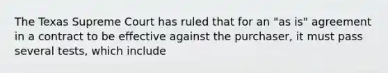 The Texas Supreme Court has ruled that for an "as is" agreement in a contract to be effective against the purchaser, it must pass several tests, which include