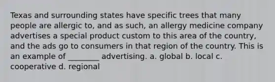 Texas and surrounding states have specific trees that many people are allergic to, and as such, an allergy medicine company advertises a special product custom to this area of the country, and the ads go to consumers in that region of the country. This is an example of ________ advertising. a. global b. local c. cooperative d. regional