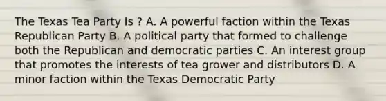 The Texas Tea Party Is ? A. A powerful faction within the Texas Republican Party B. A political party that formed to challenge both the Republican and democratic parties C. An interest group that promotes the interests of tea grower and distributors D. A minor faction within the Texas Democratic Party