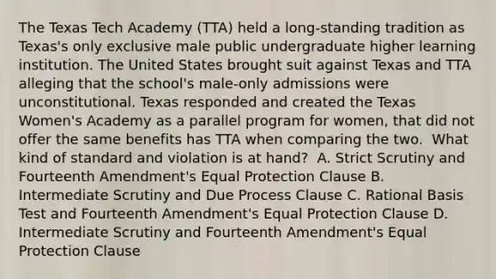 The Texas Tech Academy (TTA) held a long-standing tradition as Texas's only exclusive male public undergraduate higher learning institution. The United States brought suit against Texas and TTA alleging that the school's male-only admissions were unconstitutional. Texas responded and created the Texas Women's Academy as a parallel program for women, that did not offer the same benefits has TTA when comparing the two.​ ​ What kind of standard and violation is at hand?​ ​ A. Strict Scrutiny and Fourteenth Amendment's Equal Protection Clause​ B. Intermediate Scrutiny and Due Process Clause​ C. Rational Basis Test and Fourteenth Amendment's Equal Protection Clause​ D. Intermediate Scrutiny and Fourteenth Amendment's Equal Protection Clause