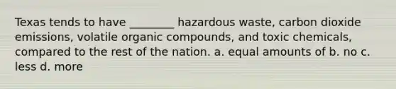 Texas tends to have ________ hazardous waste, carbon dioxide emissions, volatile organic compounds, and toxic chemicals, compared to the rest of the nation. a. equal amounts of b. no c. less d. more