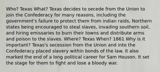 Who? Texas What? Texas decides to secede from the Union to join the Confederacy for many reasons, including the government's failure to protect them from indian raids, Northern states being encouraged to steal slaves, invading southern soil, and hiring emissaries to burn their towns and distribute arms and poison to the slaves. Where? Texas When? 1861 Why is it important? Texas's secession from the Union and into the Confederacy placed slavery within bonds of the law. It also marked the end of a long political career for Sam Houson. It set the stage for them to fight and lose a bloody war.