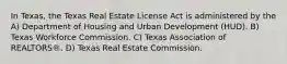 In Texas, the Texas Real Estate License Act is administered by the A) Department of Housing and Urban Development (HUD). B) Texas Workforce Commission. C) Texas Association of REALTORS®. D) Texas Real Estate Commission.