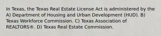 In Texas, the Texas Real Estate License Act is administered by the A) Department of Housing and Urban Development (HUD). B) Texas Workforce Commission. C) Texas Association of REALTORS®. D) Texas Real Estate Commission.