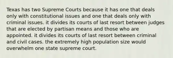 Texas has two Supreme Courts because it has one that deals only with constitutional issues and one that deals only with criminal issues. it divides its courts of last resort between judges that are elected by partisan means and those who are appointed. it divides its courts of last resort between criminal and civil cases. the extremely high population size would overwhelm one state supreme court.