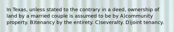 In Texas, unless stated to the contrary in a deed, ownership of land by a married couple is assumed to be by A)community property. B)tenancy by the entirety. C)severalty. D)joint tenancy.