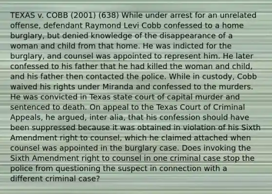 TEXAS v. COBB (2001) (638) While under arrest for an unrelated offense, defendant Raymond Levi Cobb confessed to a home burglary, but denied knowledge of the disappearance of a woman and child from that home. He was indicted for the burglary, and counsel was appointed to represent him. He later confessed to his father that he had killed the woman and child, and his father then contacted the police. While in custody, Cobb waived his rights under Miranda and confessed to the murders. He was convicted in Texas state court of capital murder and sentenced to death. On appeal to the Texas Court of Criminal Appeals, he argued, inter alia, that his confession should have been suppressed because it was obtained in violation of his Sixth Amendment right to counsel, which he claimed attached when counsel was appointed in the burglary case. Does invoking the Sixth Amendment right to counsel in one criminal case stop the police from questioning the suspect in connection with a different criminal case?