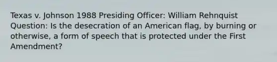 Texas v. Johnson 1988 Presiding Officer: William Rehnquist Question: Is the desecration of an American flag, by burning or otherwise, a form of speech that is protected under the First Amendment?