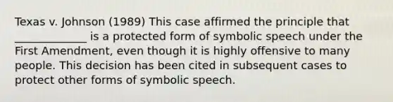 Texas v. Johnson (1989) This case affirmed the principle that _____________ is a protected form of symbolic speech under the First Amendment, even though it is highly offensive to many people. This decision has been cited in subsequent cases to protect other forms of symbolic speech.