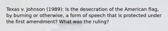 Texas v. Johnson (1989): Is the desecration of the American flag, by burning or otherwise, a form of speech that is protected under the first amendment? What was the ruling?