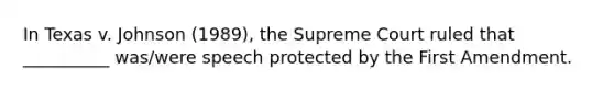 In Texas v. Johnson (1989), the Supreme Court ruled that __________ was/were speech protected by the First Amendment.