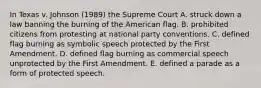 In Texas v. Johnson (1989) the Supreme Court A. struck down a law banning the burning of the American flag. B. prohibited citizens from protesting at national party conventions. C. defined flag burning as symbolic speech protected by the First Amendment. D. defined flag burning as commercial speech unprotected by the First Amendment. E. defined a parade as a form of protected speech.