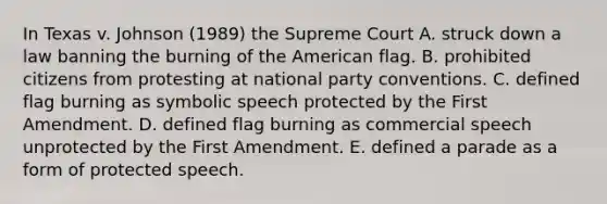 In Texas v. Johnson (1989) the Supreme Court A. struck down a law banning the burning of the American flag. B. prohibited citizens from protesting at national party conventions. C. defined flag burning as symbolic speech protected by the First Amendment. D. defined flag burning as commercial speech unprotected by the First Amendment. E. defined a parade as a form of protected speech.