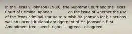 In the Texas v. Johnson (1989), the Supreme Court and the Texas Court of Criminal Appeals _______ on the issue of whether the use of the Texas criminal statute to punish Mr. Johnson for his actions was an unconstitutional abridgement of Mr. Johnson's First Amendment free speech rights. - agreed - disagreed