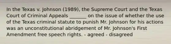 In the Texas v. Johnson (1989), the Supreme Court and the Texas Court of Criminal Appeals _______ on the issue of whether the use of the Texas criminal statute to punish Mr. Johnson for his actions was an unconstitutional abridgement of Mr. Johnson's First Amendment free speech rights. - agreed - disagreed