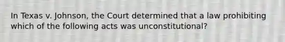 In Texas v. Johnson, the Court determined that a law prohibiting which of the following acts was unconstitutional?