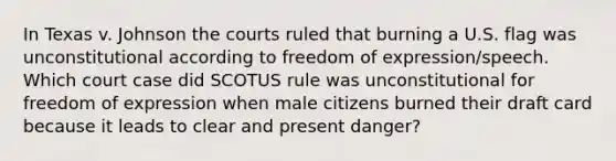 In Texas v. Johnson the courts ruled that burning a U.S. flag was unconstitutional according to freedom of expression/speech. Which court case did SCOTUS rule was unconstitutional for freedom of expression when male citizens burned their draft card because it leads to clear and present danger?