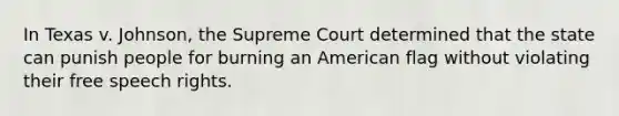 In Texas v. Johnson, the Supreme Court determined that the state can punish people for burning an American flag without violating their free speech rights.