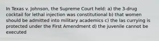 In Texas v. Johnson, the Supreme Court held: a) the 3-drug cocktail for lethal injection was constitutional b) that women should be admitted into military academics c) the las currying is protected under the First Amendment d) the juvenile cannot be executed