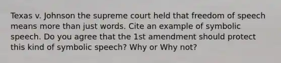 Texas v. Johnson the supreme court held that freedom of speech means more than just words. Cite an example of symbolic speech. Do you agree that the 1st amendment should protect this kind of symbolic speech? Why or Why not?