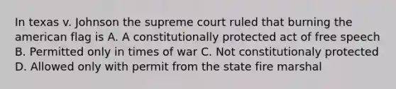 In texas v. Johnson the supreme court ruled that burning the american flag is A. A constitutionally protected act of free speech B. Permitted only in times of war C. Not constitutionaly protected D. Allowed only with permit from the state fire marshal