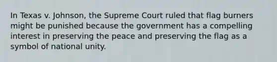 In Texas v. Johnson, the Supreme Court ruled that flag burners might be punished because the government has a compelling interest in preserving the peace and preserving the flag as a symbol of national unity.