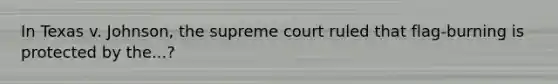 In Texas v. Johnson, the supreme court ruled that flag-burning is protected by the...?