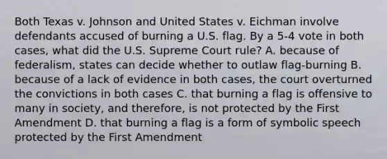 Both Texas v. Johnson and United States v. Eichman involve defendants accused of burning a U.S. flag. By a 5-4 vote in both cases, what did the U.S. Supreme Court rule? A. because of federalism, states can decide whether to outlaw flag-burning B. because of a lack of evidence in both cases, the court overturned the convictions in both cases C. that burning a flag is offensive to many in society, and therefore, is not protected by the First Amendment D. that burning a flag is a form of symbolic speech protected by the First Amendment