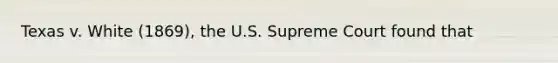 Texas v. White (1869), the U.S. Supreme Court found that