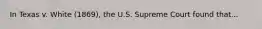 In Texas v. White (1869), the U.S. Supreme Court found that...