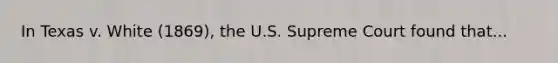 In Texas v. White (1869), the U.S. Supreme Court found that...