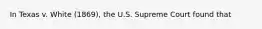 In Texas v. White (1869), the U.S. Supreme Court found that