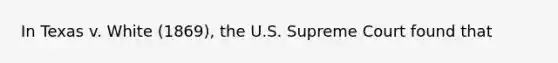 In Texas v. White (1869), the U.S. Supreme Court found that