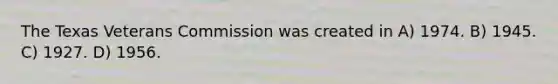 The Texas Veterans Commission was created in A) 1974. B) 1945. C) 1927. D) 1956.