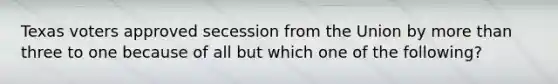 Texas voters approved secession from the Union by more than three to one because of all but which one of the following?