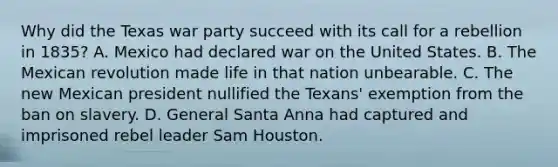 Why did the Texas war party succeed with its call for a rebellion in 1835? A. Mexico had declared war on the United States. B. The Mexican revolution made life in that nation unbearable. C. The new Mexican president nullified the Texans' exemption from the ban on slavery. D. General Santa Anna had captured and imprisoned rebel leader Sam Houston.