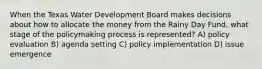 When the Texas Water Development Board makes decisions about how to allocate the money from the Rainy Day Fund, what stage of the policymaking process is represented? A) policy evaluation B) agenda setting C) policy implementation D) issue emergence