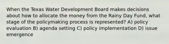 When the Texas Water Development Board makes decisions about how to allocate the money from the Rainy Day Fund, what stage of the policymaking process is represented? A) policy evaluation B) agenda setting C) policy implementation D) issue emergence