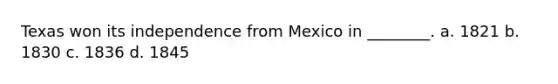 Texas won its independence from Mexico in ________. a. 1821 b. 1830 c. 1836 d. 1845