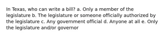 In Texas, who can write a bill? a. Only a member of the legislature b. The legislature or someone officially authorized by the legislature c. Any government official d. Anyone at all e. Only the legislature and/or governor