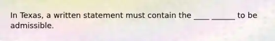 In Texas, a written statement must contain the ____ ______ to be admissible.