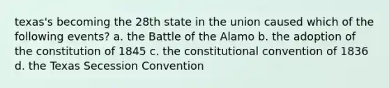 texas's becoming the 28th state in the union caused which of the following events? a. the Battle of the Alamo b. the adoption of the constitution of 1845 c. <a href='https://www.questionai.com/knowledge/knd5xy61DJ-the-constitutional-convention' class='anchor-knowledge'>the constitutional convention</a> of 1836 d. the Texas Secession Convention