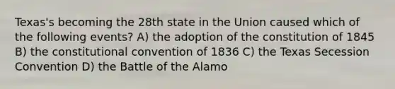 Texas's becoming the 28th state in the Union caused which of the following events? A) the adoption of the constitution of 1845 B) the constitutional convention of 1836 C) the Texas Secession Convention D) the Battle of the Alamo