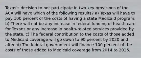 Texas's decision to not participate in two key provisions of the ACA will have which of the following results? a) Texas will have to pay 100 percent of the costs of having a state Medicaid program. b) There will not be any increase in federal funding of health care for Texans or any increase in health-related services provided by the state. c) The federal contribution to the costs of those added to Medicaid coverage will go down to 90 percent by 2020 and after. d) The federal government will finance 100 percent of the costs of those added to Medicaid coverage from 2014 to 2016.