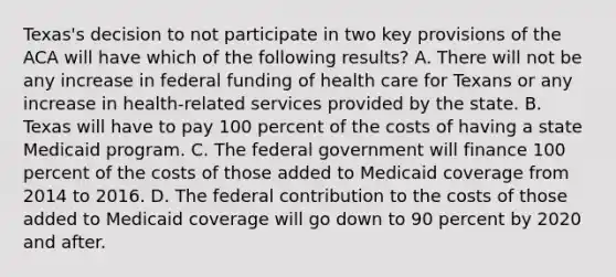 Texas's decision to not participate in two key provisions of the ACA will have which of the following results? A. There will not be any increase in federal funding of health care for Texans or any increase in health-related services provided by the state. B. Texas will have to pay 100 percent of the costs of having a state Medicaid program. C. The federal government will finance 100 percent of the costs of those added to Medicaid coverage from 2014 to 2016. D. The federal contribution to the costs of those added to Medicaid coverage will go down to 90 percent by 2020 and after.