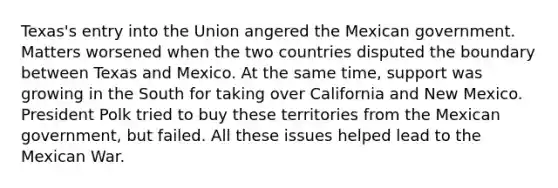 Texas's entry into the Union angered the Mexican government. Matters worsened when the two countries disputed the boundary between Texas and Mexico. At the same time, support was growing in the South for taking over California and New Mexico. President Polk tried to buy these territories from the Mexican government, but failed. All these issues helped lead to the Mexican War.