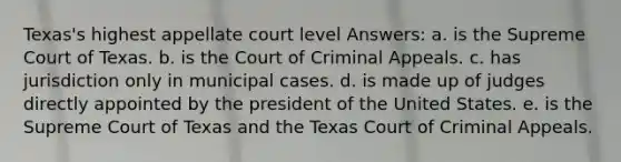 Texas's highest appellate court level Answers: a. is the Supreme Court of Texas. b. is the Court of Criminal Appeals. c. has jurisdiction only in municipal cases. d. is made up of judges directly appointed by the president of the United States. e. is the Supreme Court of Texas and the Texas Court of Criminal Appeals.