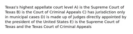 Texas's highest appellate court level A) is the Supreme Court of Texas B) is the Court of Criminal Appeals C) has jurisdiction only in municipal cases D) is made up of judges directly appointed by the president of the United States E) is the Supreme Court of Texas and the Texas Court of Criminal Appeals