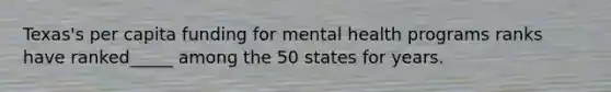 Texas's per capita funding for mental health programs ranks have ranked_____ among the 50 states for years.